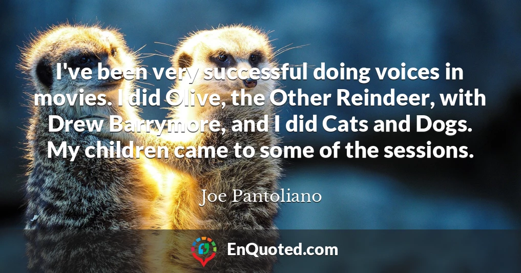 I've been very successful doing voices in movies. I did Olive, the Other Reindeer, with Drew Barrymore, and I did Cats and Dogs. My children came to some of the sessions.