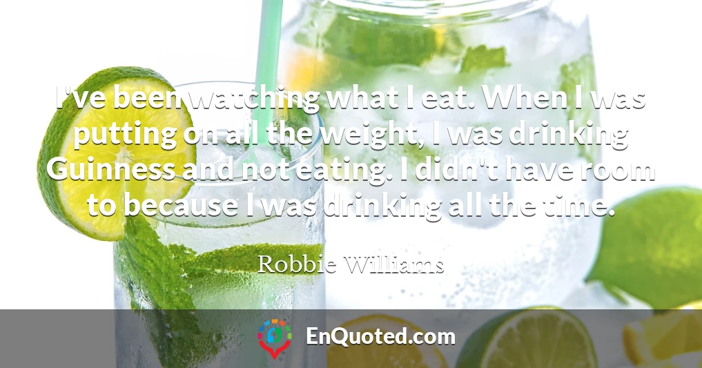 I've been watching what I eat. When I was putting on all the weight, I was drinking Guinness and not eating. I didn't have room to because I was drinking all the time.