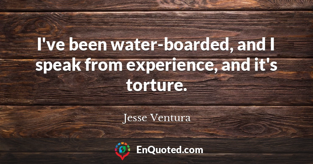 I've been water-boarded, and I speak from experience, and it's torture.