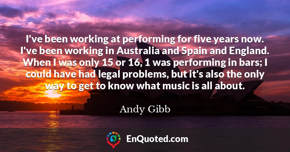 I've been working at performing for five years now. I've been working in Australia and Spain and England. When I was only 15 or 16, 1 was performing in bars; I could have had legal problems, but it's also the only way to get to know what music is all about.