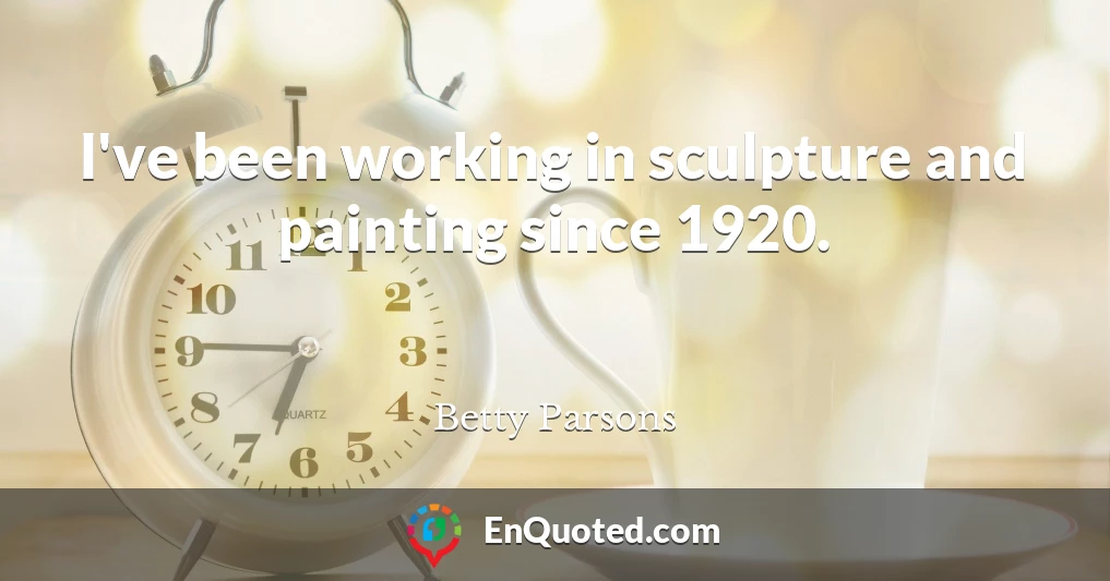 I've been working in sculpture and painting since 1920.