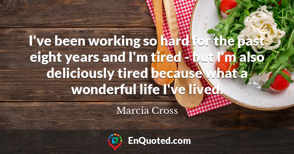 I've been working so hard for the past eight years and I'm tired - but I'm also deliciously tired because what a wonderful life I've lived.