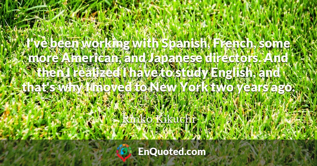 I've been working with Spanish, French, some more American, and Japanese directors. And then I realized I have to study English, and that's why I moved to New York two years ago.