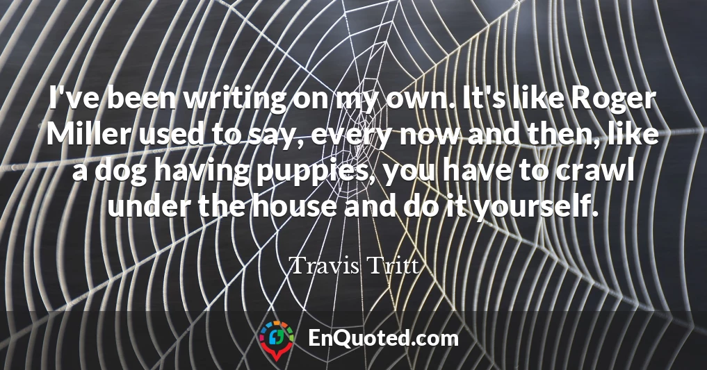 I've been writing on my own. It's like Roger Miller used to say, every now and then, like a dog having puppies, you have to crawl under the house and do it yourself.