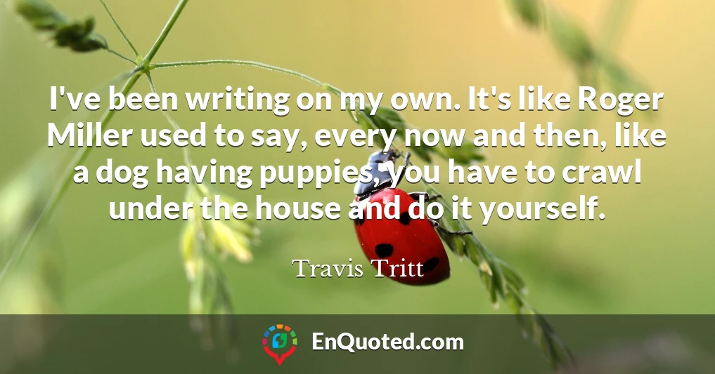 I've been writing on my own. It's like Roger Miller used to say, every now and then, like a dog having puppies, you have to crawl under the house and do it yourself.