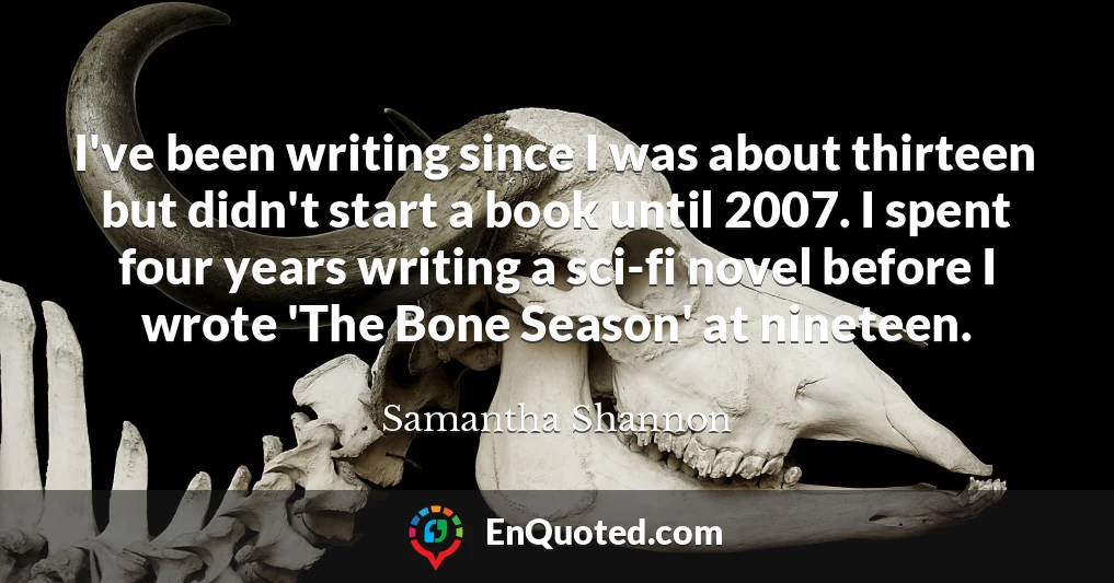 I've been writing since I was about thirteen but didn't start a book until 2007. I spent four years writing a sci-fi novel before I wrote 'The Bone Season' at nineteen.