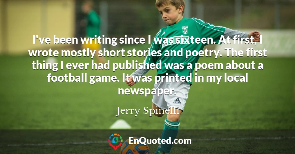 I've been writing since I was sixteen. At first, I wrote mostly short stories and poetry. The first thing I ever had published was a poem about a football game. It was printed in my local newspaper.