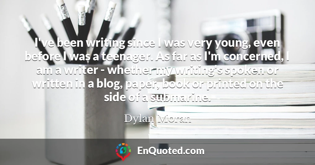 I've been writing since I was very young, even before I was a teenager. As far as I'm concerned, I am a writer - whether my writing's spoken or written in a blog, paper, book or printed on the side of a submarine.