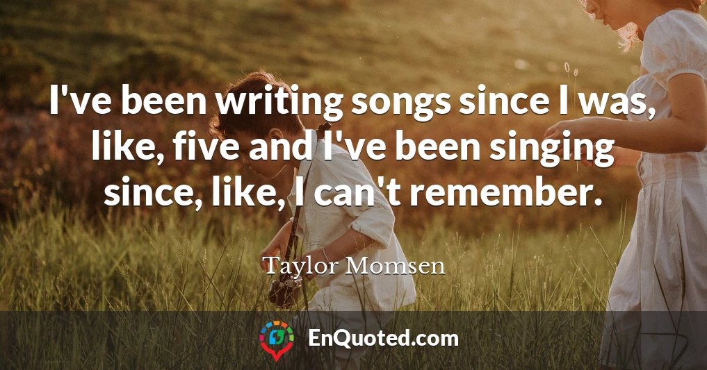 I've been writing songs since I was, like, five and I've been singing since, like, I can't remember.