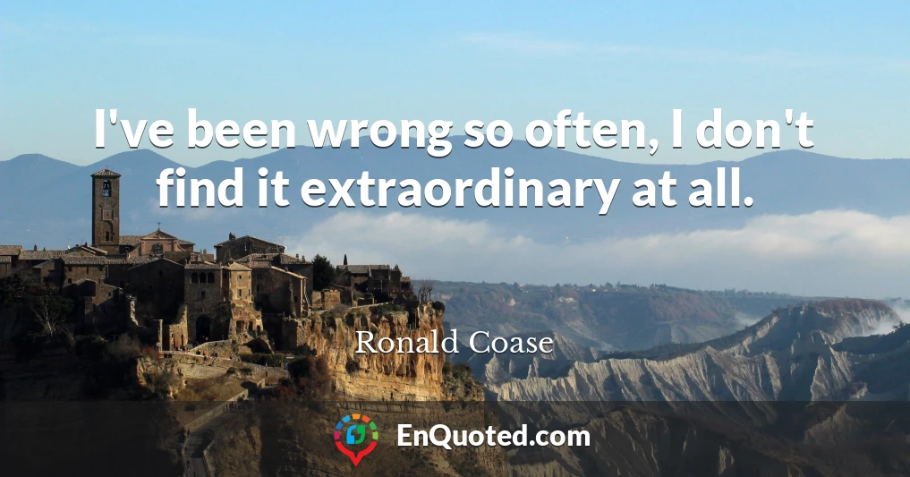 I've been wrong so often, I don't find it extraordinary at all.