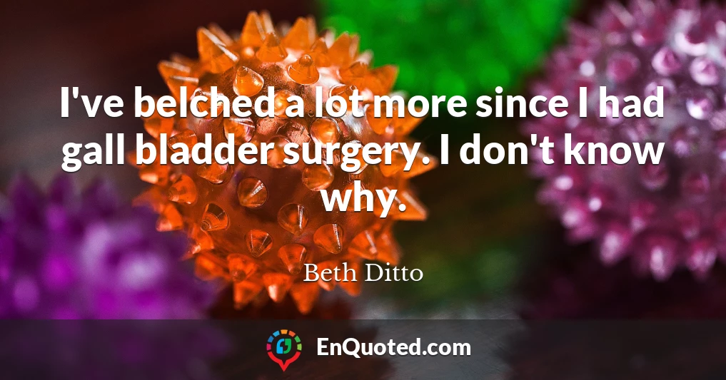 I've belched a lot more since I had gall bladder surgery. I don't know why.