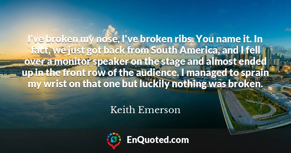 I've broken my nose, I've broken ribs. You name it. In fact, we just got back from South America, and I fell over a monitor speaker on the stage and almost ended up in the front row of the audience. I managed to sprain my wrist on that one but luckily nothing was broken.