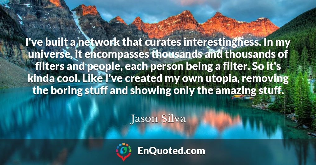 I've built a network that curates interestingness. In my universe, it encompasses thousands and thousands of filters and people, each person being a filter. So it's kinda cool. Like I've created my own utopia, removing the boring stuff and showing only the amazing stuff.