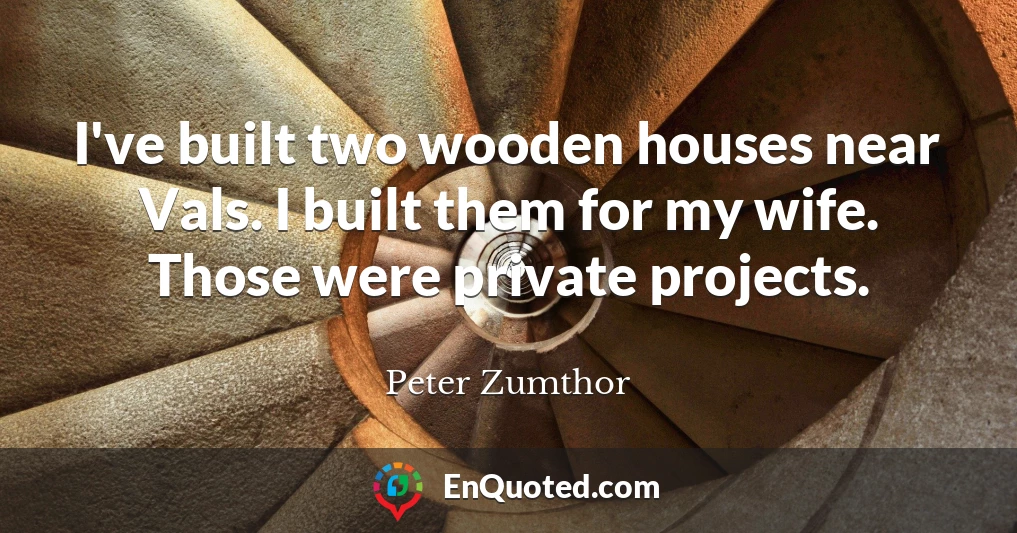 I've built two wooden houses near Vals. I built them for my wife. Those were private projects.
