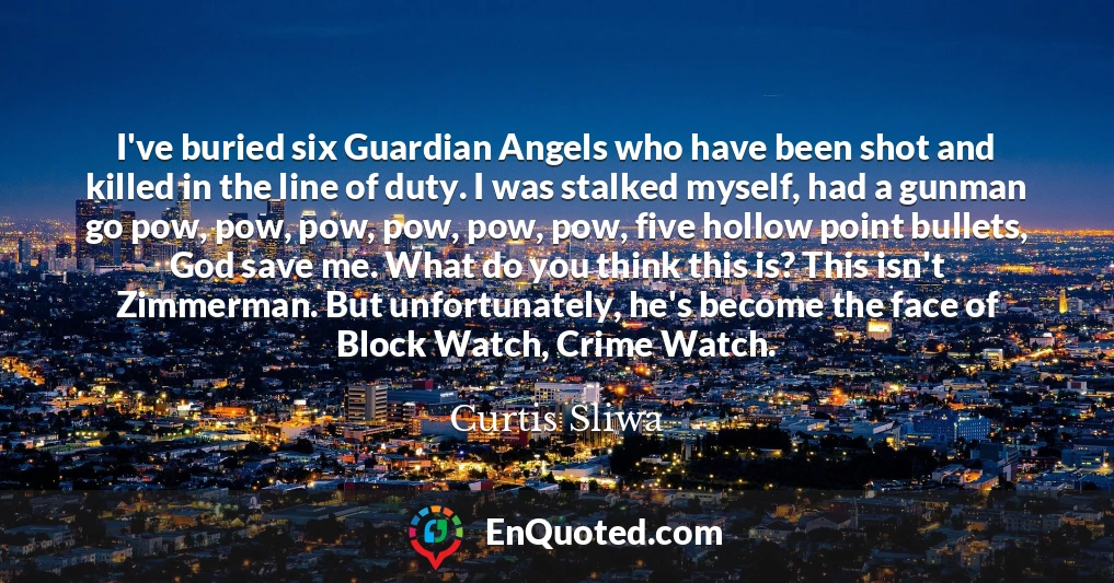 I've buried six Guardian Angels who have been shot and killed in the line of duty. I was stalked myself, had a gunman go pow, pow, pow, pow, pow, pow, five hollow point bullets, God save me. What do you think this is? This isn't Zimmerman. But unfortunately, he's become the face of Block Watch, Crime Watch.