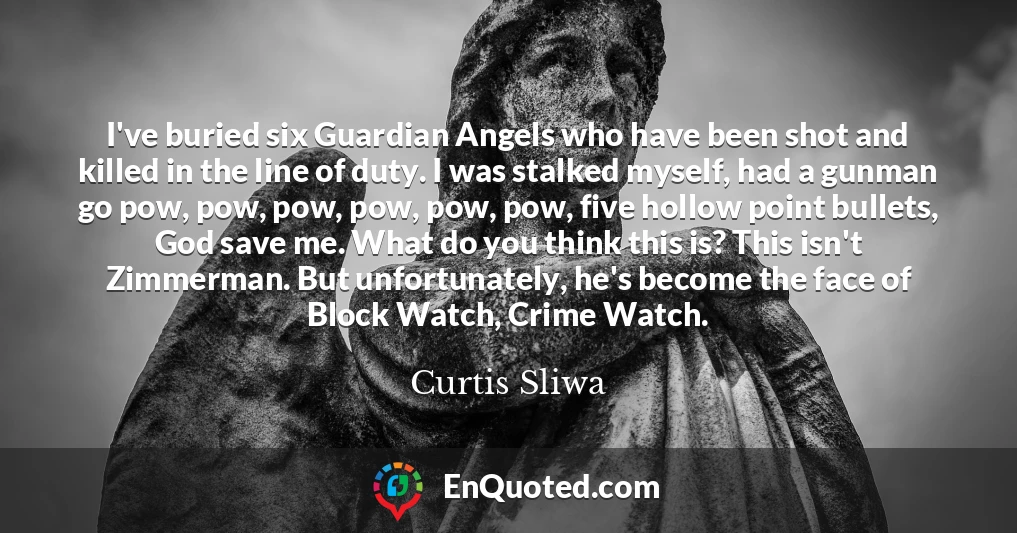 I've buried six Guardian Angels who have been shot and killed in the line of duty. I was stalked myself, had a gunman go pow, pow, pow, pow, pow, pow, five hollow point bullets, God save me. What do you think this is? This isn't Zimmerman. But unfortunately, he's become the face of Block Watch, Crime Watch.