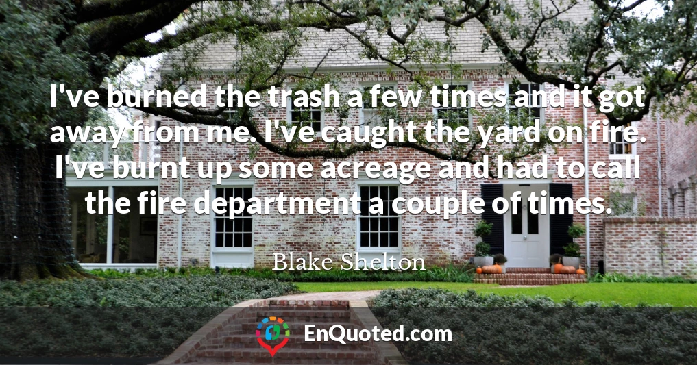 I've burned the trash a few times and it got away from me. I've caught the yard on fire. I've burnt up some acreage and had to call the fire department a couple of times.