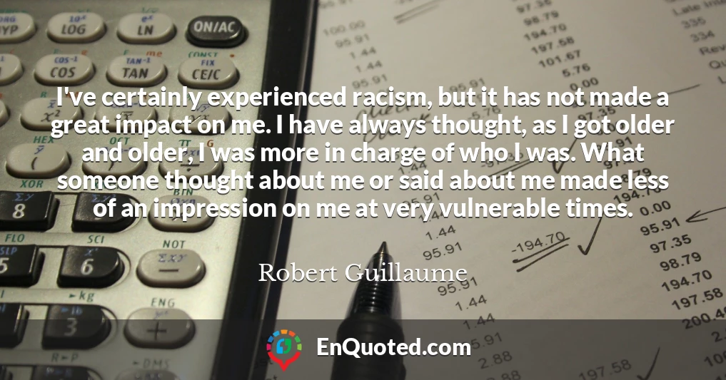 I've certainly experienced racism, but it has not made a great impact on me. I have always thought, as I got older and older, I was more in charge of who I was. What someone thought about me or said about me made less of an impression on me at very vulnerable times.
