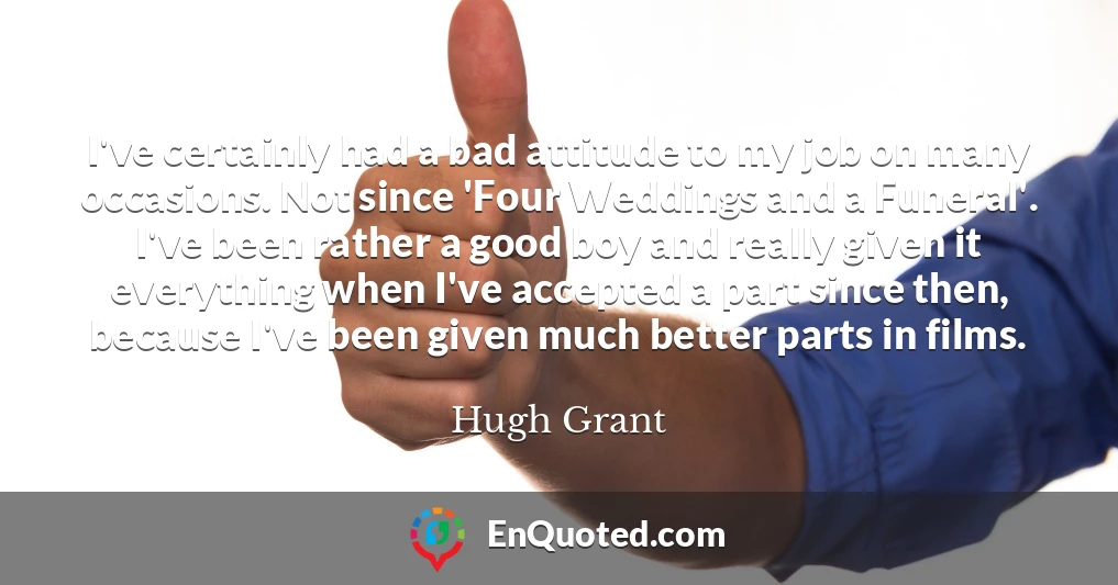 I've certainly had a bad attitude to my job on many occasions. Not since 'Four Weddings and a Funeral'. I've been rather a good boy and really given it everything when I've accepted a part since then, because I've been given much better parts in films.