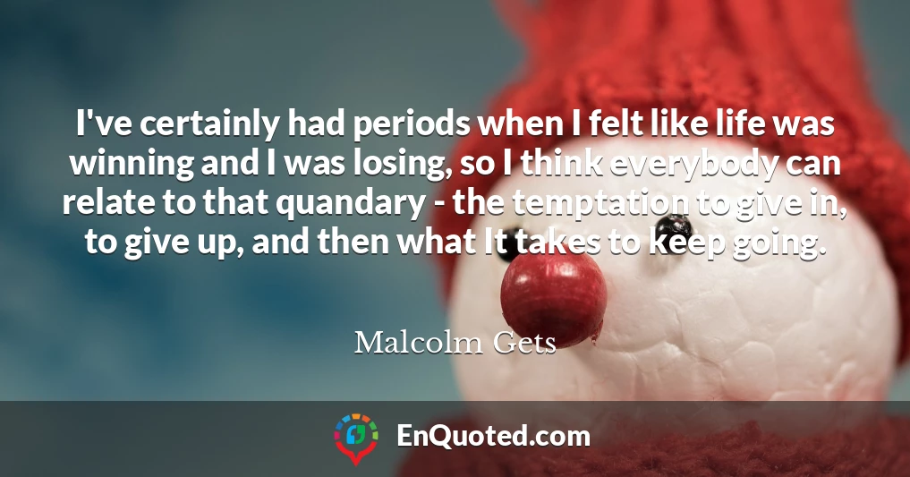 I've certainly had periods when I felt like life was winning and I was losing, so I think everybody can relate to that quandary - the temptation to give in, to give up, and then what It takes to keep going.