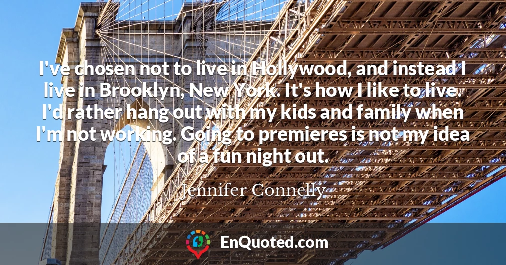 I've chosen not to live in Hollywood, and instead I live in Brooklyn, New York. It's how I like to live. I'd rather hang out with my kids and family when I'm not working. Going to premieres is not my idea of a fun night out.
