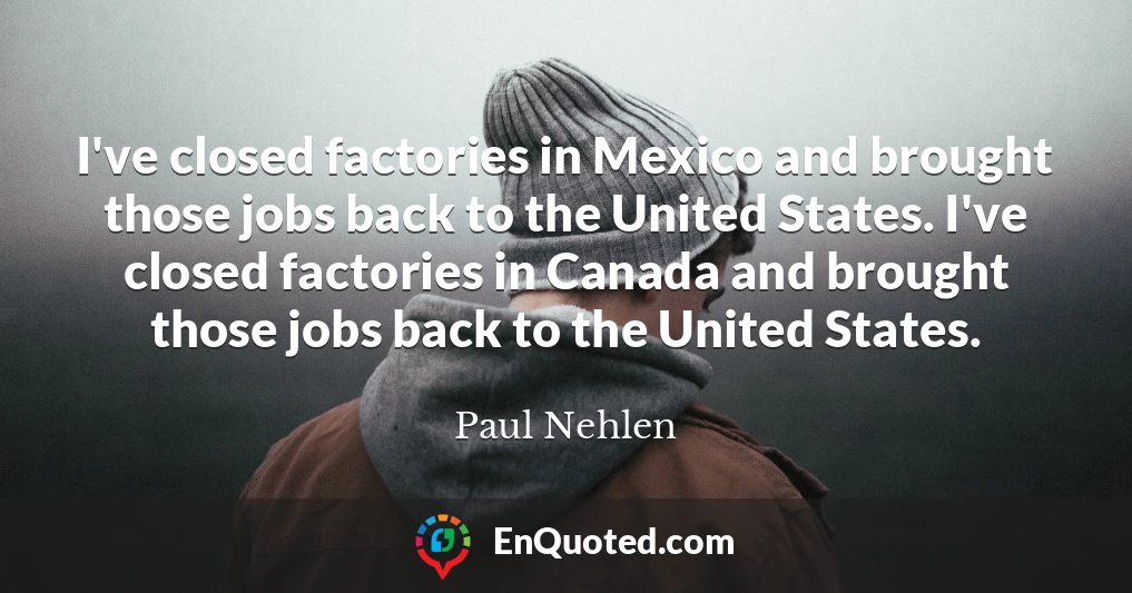 I've closed factories in Mexico and brought those jobs back to the United States. I've closed factories in Canada and brought those jobs back to the United States.