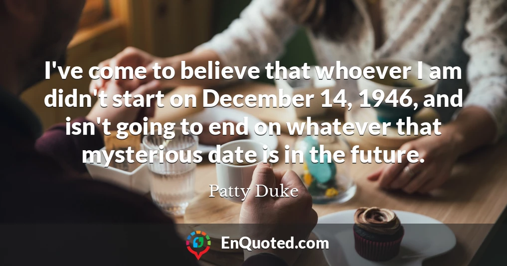 I've come to believe that whoever I am didn't start on December 14, 1946, and isn't going to end on whatever that mysterious date is in the future.