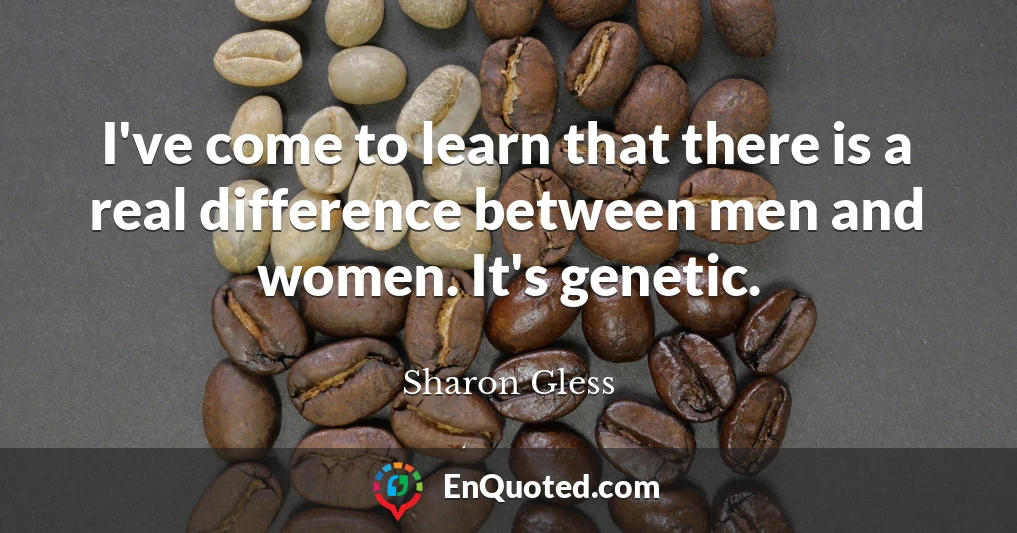 I've come to learn that there is a real difference between men and women. It's genetic.