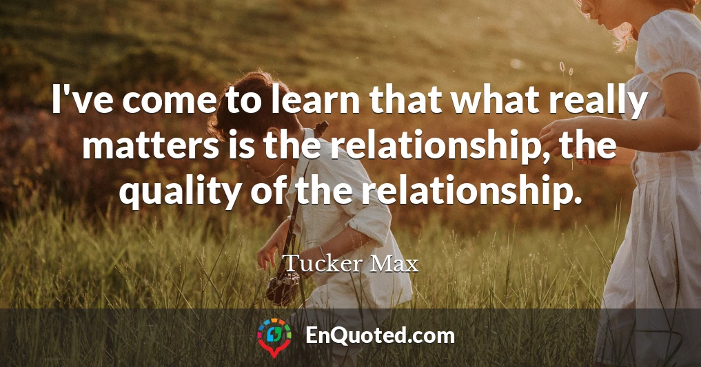 I've come to learn that what really matters is the relationship, the quality of the relationship.