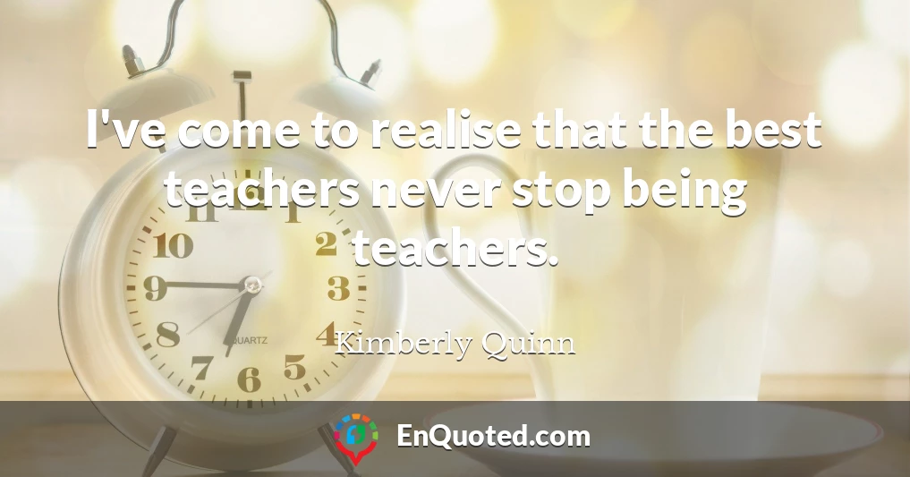 I've come to realise that the best teachers never stop being teachers.