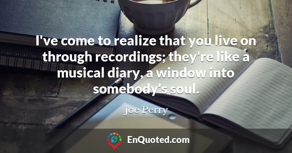 I've come to realize that you live on through recordings; they're like a musical diary, a window into somebody's soul.