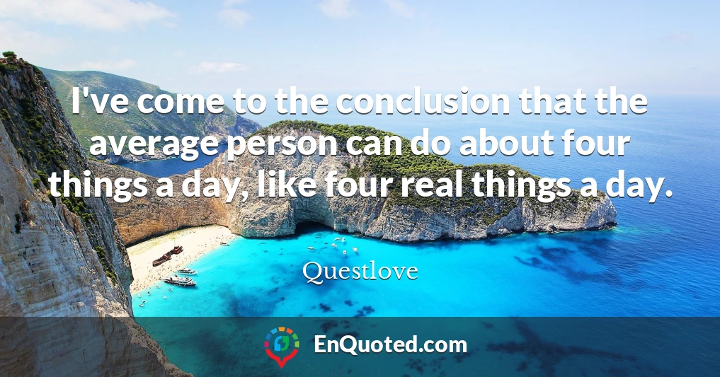 I've come to the conclusion that the average person can do about four things a day, like four real things a day.