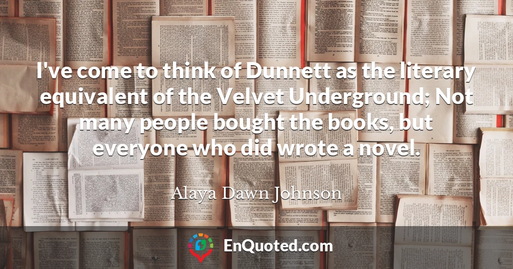 I've come to think of Dunnett as the literary equivalent of the Velvet Underground; Not many people bought the books, but everyone who did wrote a novel.