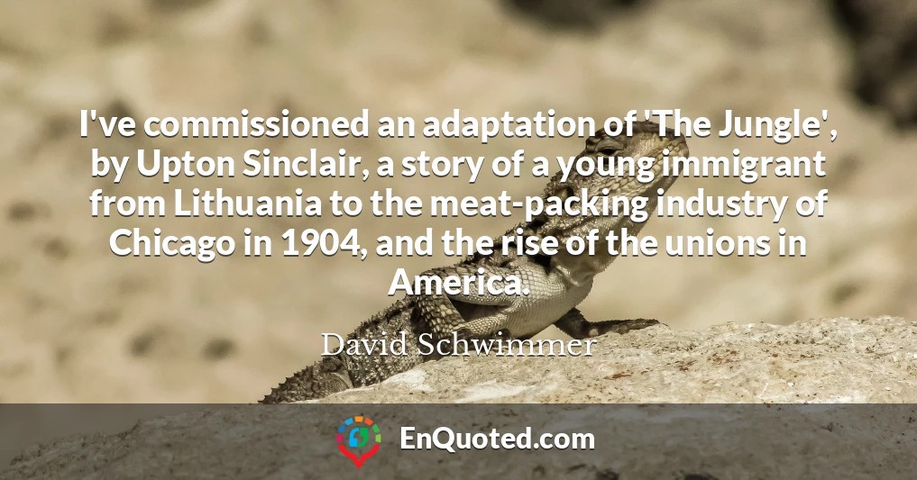 I've commissioned an adaptation of 'The Jungle', by Upton Sinclair, a story of a young immigrant from Lithuania to the meat-packing industry of Chicago in 1904, and the rise of the unions in America.