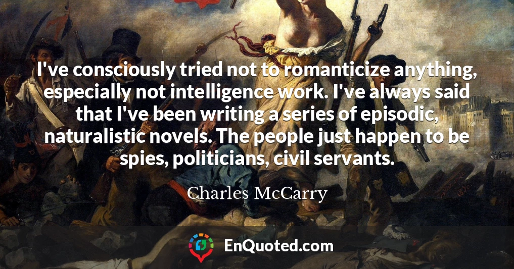 I've consciously tried not to romanticize anything, especially not intelligence work. I've always said that I've been writing a series of episodic, naturalistic novels. The people just happen to be spies, politicians, civil servants.