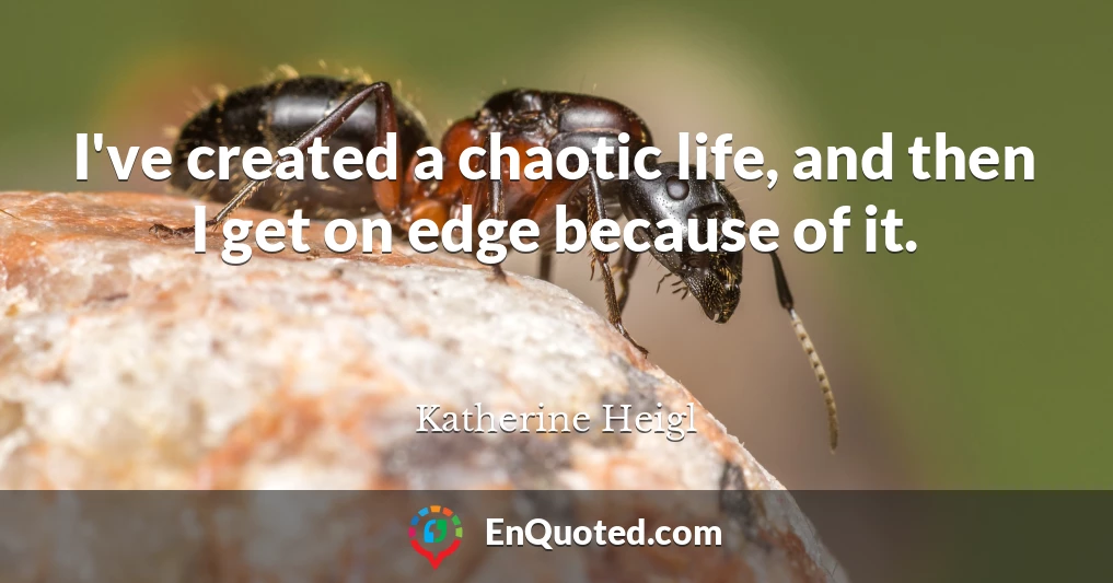 I've created a chaotic life, and then I get on edge because of it.