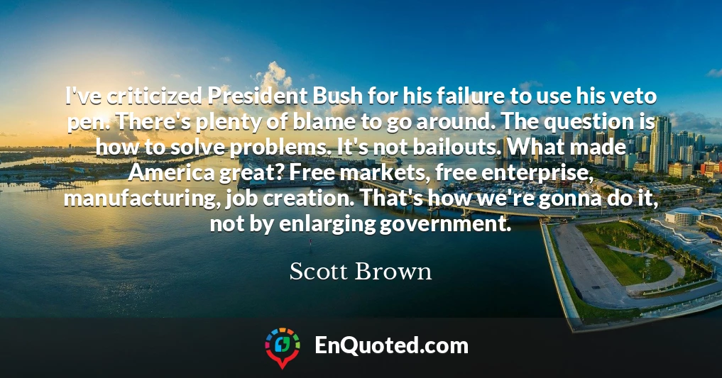 I've criticized President Bush for his failure to use his veto pen. There's plenty of blame to go around. The question is how to solve problems. It's not bailouts. What made America great? Free markets, free enterprise, manufacturing, job creation. That's how we're gonna do it, not by enlarging government.