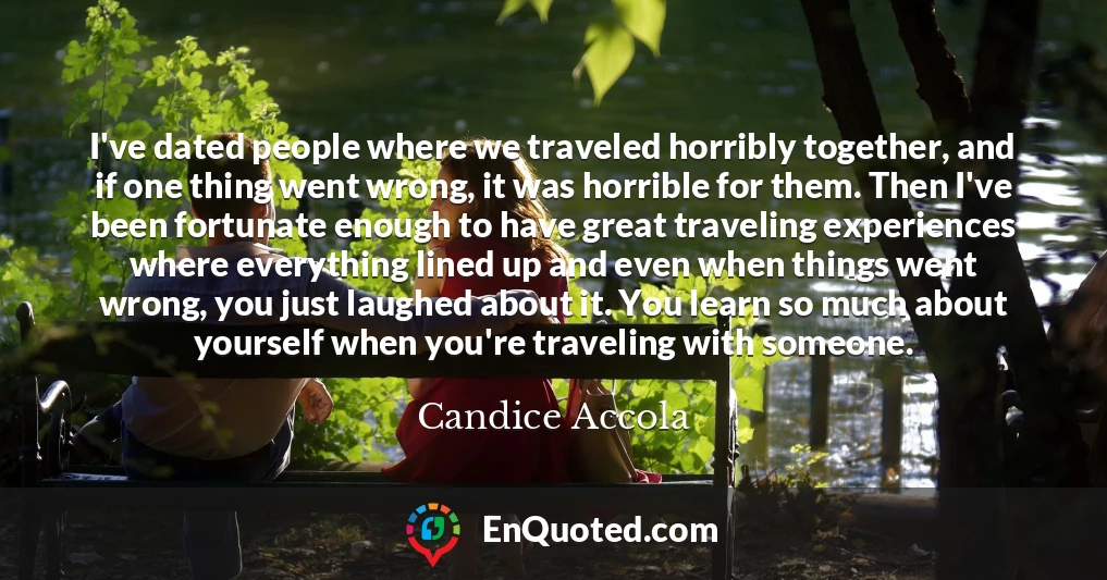 I've dated people where we traveled horribly together, and if one thing went wrong, it was horrible for them. Then I've been fortunate enough to have great traveling experiences where everything lined up and even when things went wrong, you just laughed about it. You learn so much about yourself when you're traveling with someone.