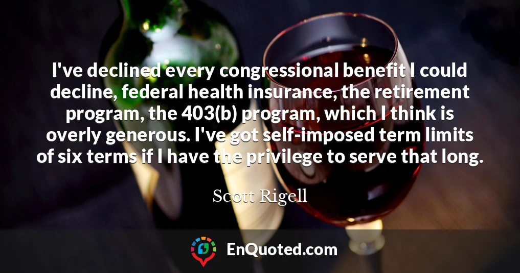 I've declined every congressional benefit I could decline, federal health insurance, the retirement program, the 403(b) program, which I think is overly generous. I've got self-imposed term limits of six terms if I have the privilege to serve that long.