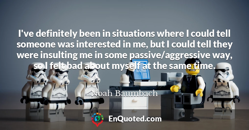 I've definitely been in situations where I could tell someone was interested in me, but I could tell they were insulting me in some passive/aggressive way, so I felt bad about myself at the same time.
