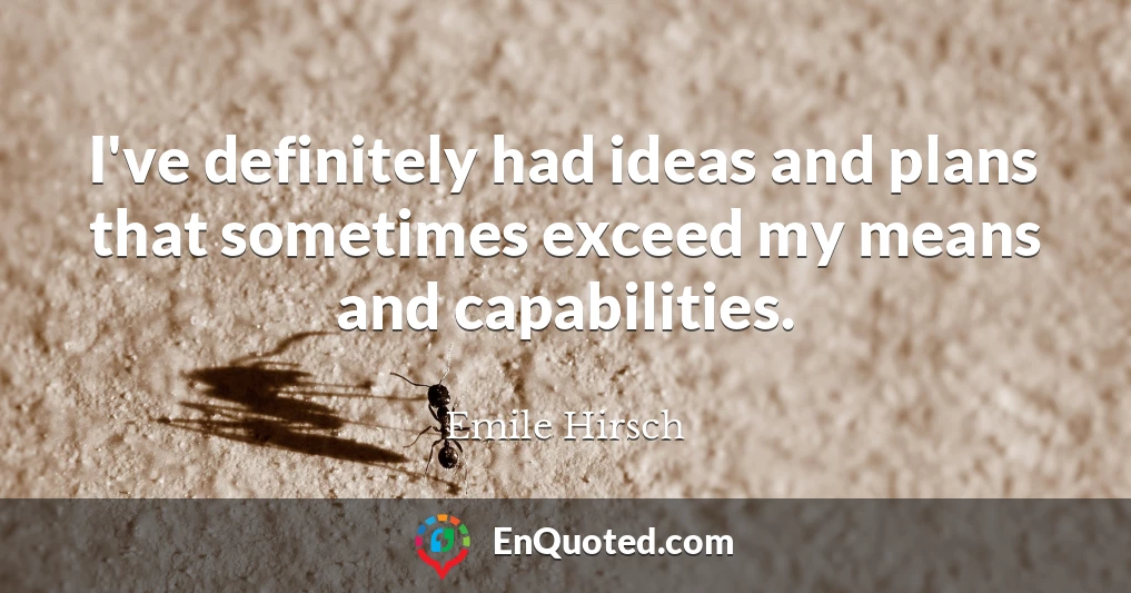 I've definitely had ideas and plans that sometimes exceed my means and capabilities.