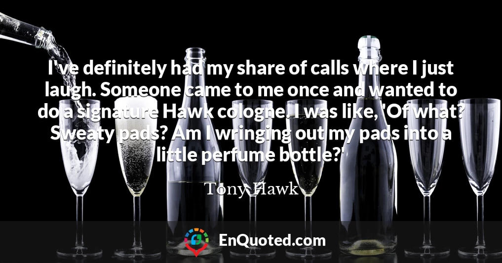 I've definitely had my share of calls where I just laugh. Someone came to me once and wanted to do a signature Hawk cologne. I was like, 'Of what? Sweaty pads? Am I wringing out my pads into a little perfume bottle?'