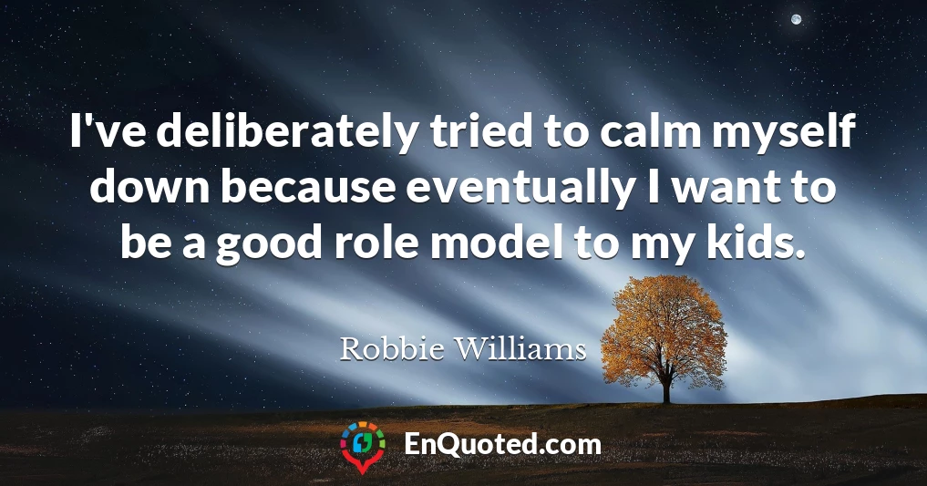 I've deliberately tried to calm myself down because eventually I want to be a good role model to my kids.
