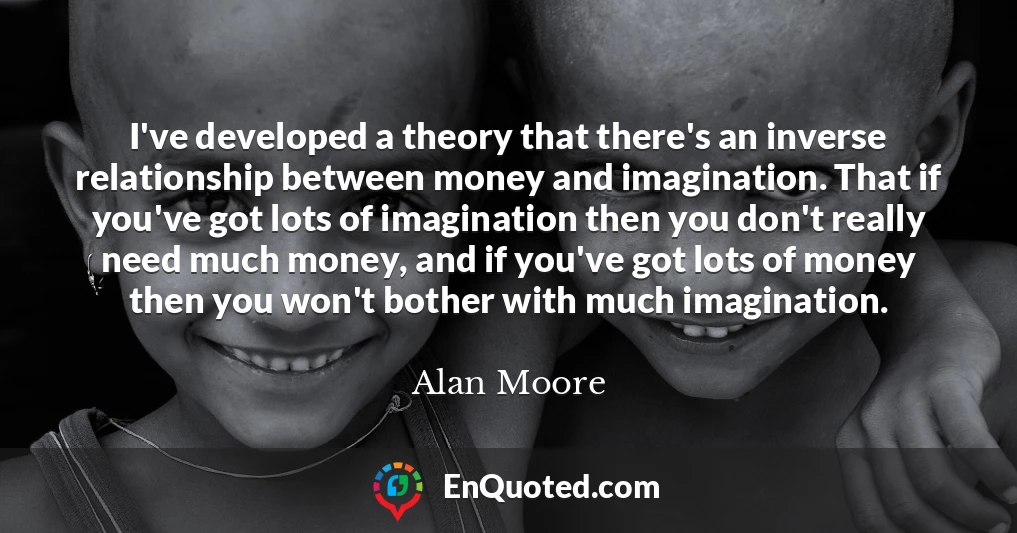 I've developed a theory that there's an inverse relationship between money and imagination. That if you've got lots of imagination then you don't really need much money, and if you've got lots of money then you won't bother with much imagination.