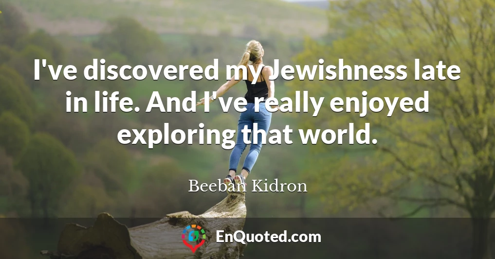 I've discovered my Jewishness late in life. And I've really enjoyed exploring that world.
