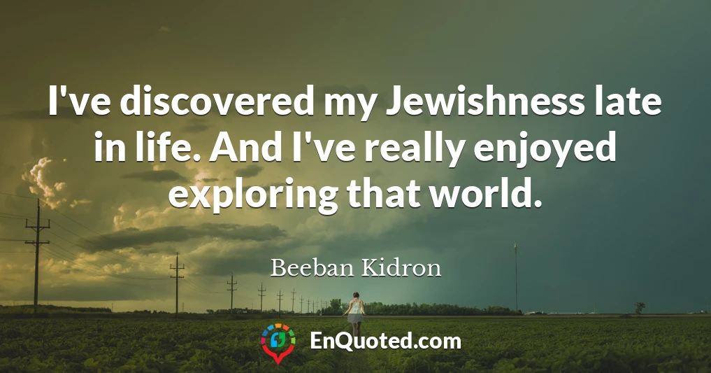 I've discovered my Jewishness late in life. And I've really enjoyed exploring that world.