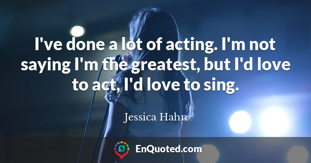 I've done a lot of acting. I'm not saying I'm the greatest, but I'd love to act, I'd love to sing.