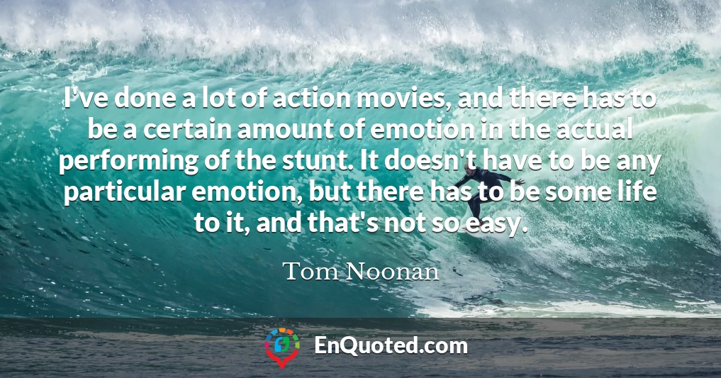 I've done a lot of action movies, and there has to be a certain amount of emotion in the actual performing of the stunt. It doesn't have to be any particular emotion, but there has to be some life to it, and that's not so easy.