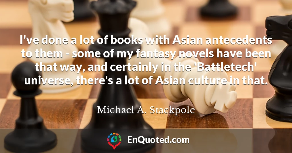 I've done a lot of books with Asian antecedents to them - some of my fantasy novels have been that way, and certainly in the 'Battletech' universe, there's a lot of Asian culture in that.