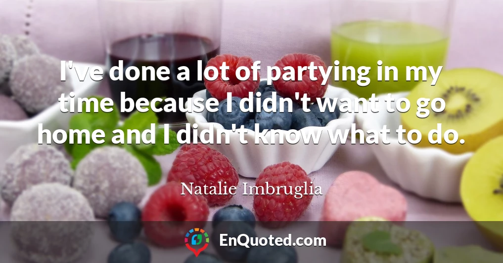 I've done a lot of partying in my time because I didn't want to go home and I didn't know what to do.